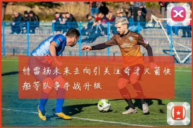 特雷杨未来去向引关注奇才火箭快船等队争夺战升级