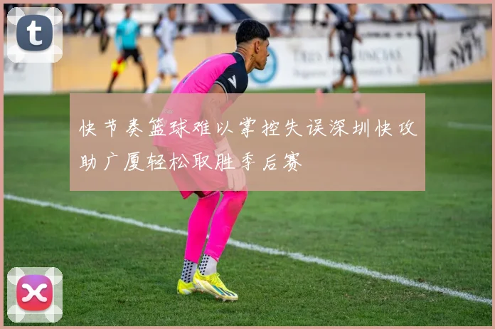 快节奏篮球难以掌控失误深圳快攻助广厦轻松取胜季后赛