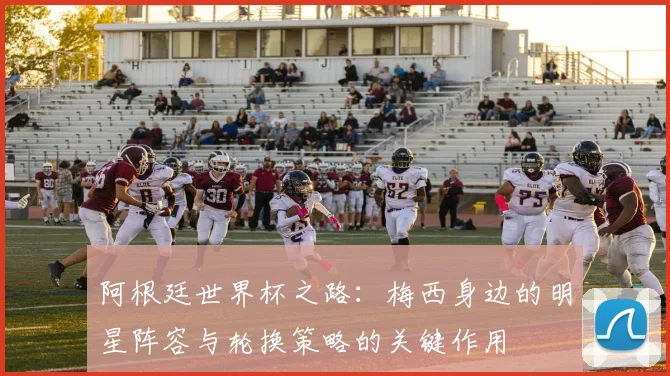 阿根廷世界杯之路：梅西身边的明星阵容与轮换策略的关键作用